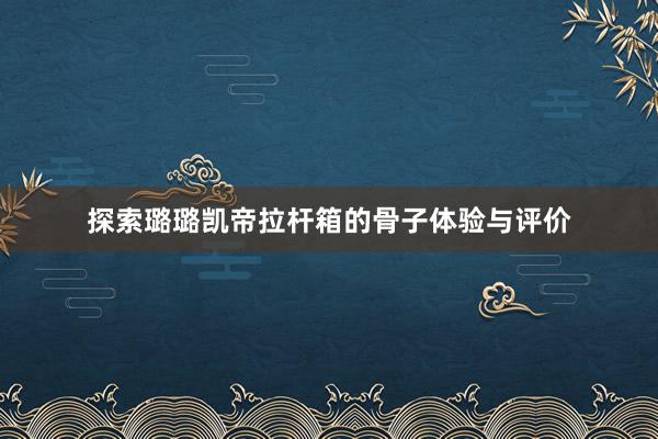 探索璐璐凯帝拉杆箱的骨子体验与评价